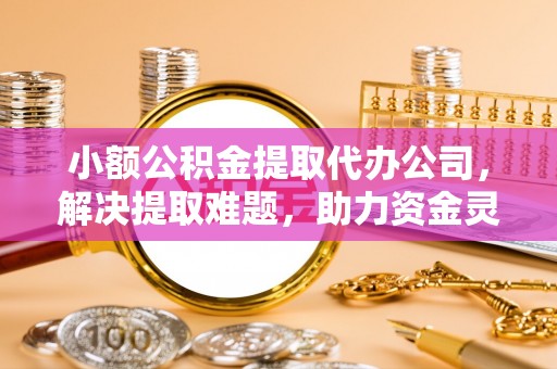 姚安小额公积金提取代办公司，解决提取难题，助力资金灵活使用