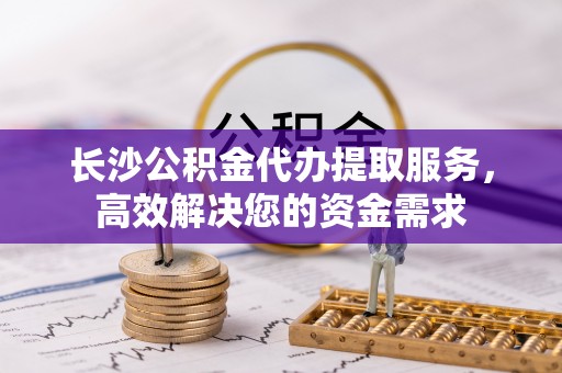 姚安长沙公积金代办提取服务，高效解决您的资金需求