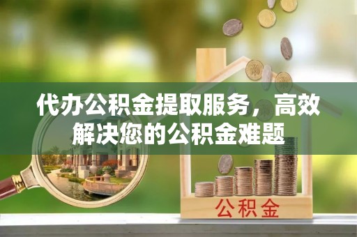 姚安代办公积金提取服务，高效解决您的公积金难题
