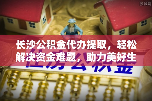 姚安长沙公积金代办提取，轻松解决资金难题，助力美好生活