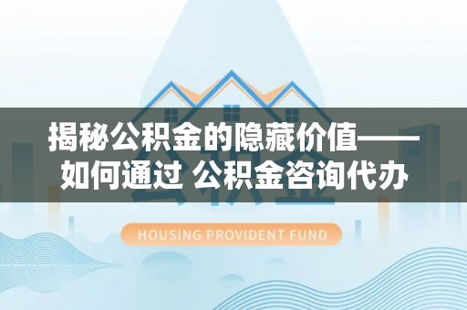 姚安揭秘公积金的隐藏价值——如何通过 公积金咨询代办提取 优化财富管理