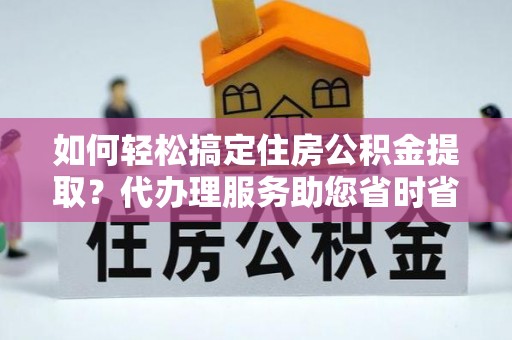 姚安如何轻松搞定住房公积金提取？代办理服务助您省时省力
