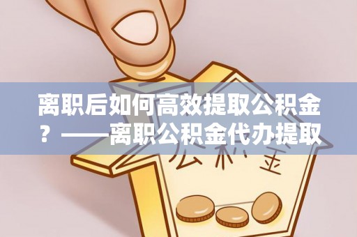 姚安离职后如何高效提取公积金？——离职公积金代办提取全流程解析