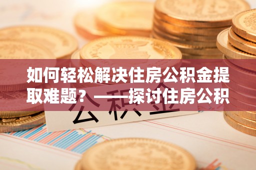 姚安如何轻松解决住房公积金提取难题？——探讨住房公积金提取代办服务