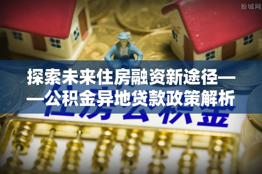 姚安探索未来住房融资新途径——公积金异地贷款政策解析与实践