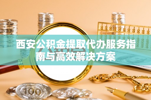 姚安西安公积金提取代办服务指南与高效解决方案