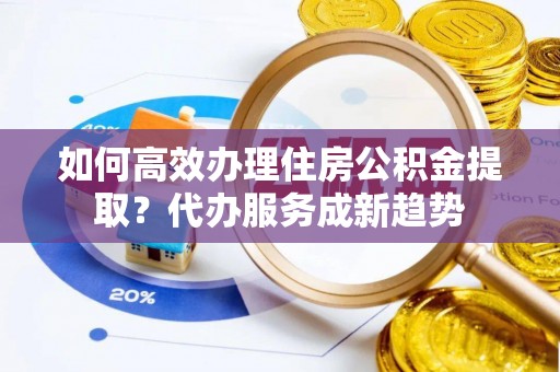 姚安如何高效办理住房公积金提取？代办服务成新趋势