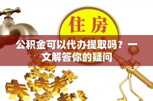 姚安公积金可以代办提取吗？一文解答你的疑问