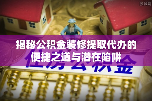 姚安揭秘公积金装修提取代办的便捷之道与潜在陷阱