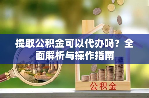 姚安提取公积金可以代办吗？全面解析与操作指南