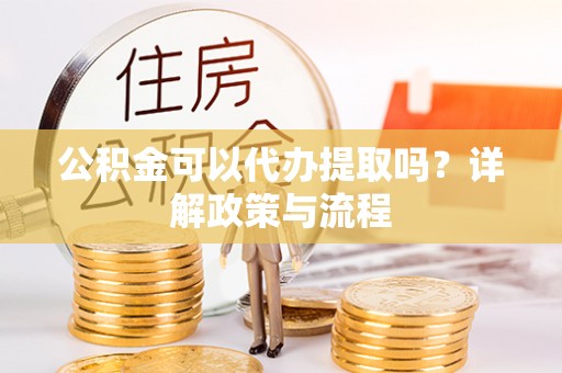 姚安公积金可以代办提取吗？详解政策与流程