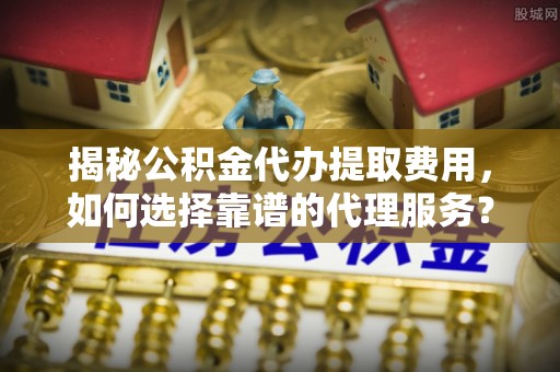 姚安揭秘公积金代办提取费用，如何选择靠谱的代理服务？