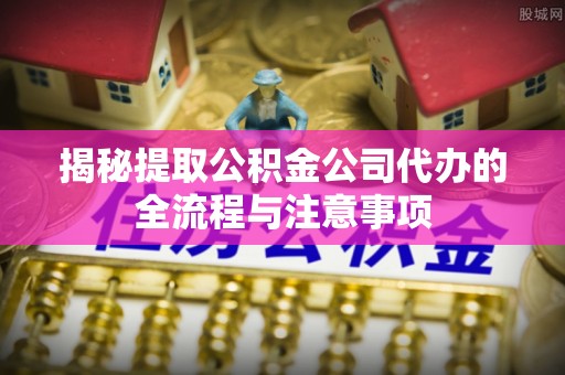 姚安揭秘提取公积金公司代办的全流程与注意事项