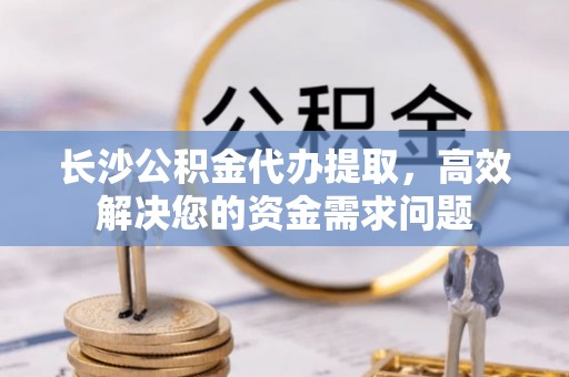 姚安长沙公积金代办提取，高效解决您的资金需求问题
