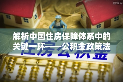 姚安解析中国住房保障体系中的关键一环——公积金政策法规的演变与影响