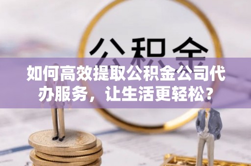 姚安如何高效提取公积金公司代办服务，让生活更轻松？
