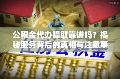 姚安公积金代办提取靠谱吗？揭秘服务背后的真相与注意事项