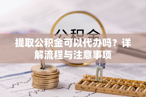 姚安提取公积金可以代办吗？详解流程与注意事项
