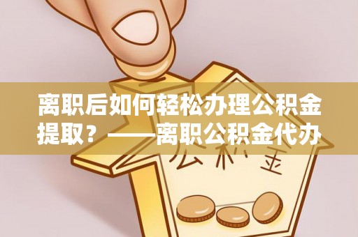 姚安离职后如何轻松办理公积金提取？——离职公积金代办提取服务详解