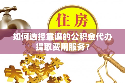 姚安如何选择靠谱的公积金代办提取费用服务？