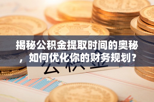 姚安揭秘公积金提取时间的奥秘，如何优化你的财务规划？