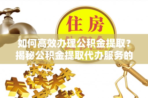 姚安如何高效办理公积金提取？揭秘公积金提取代办服务的优势与注意事项