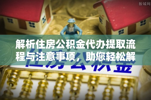 姚安解析住房公积金代办提取流程与注意事项，助您轻松解决资金难题