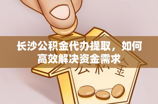 姚安长沙公积金代办提取，如何高效解决资金需求
