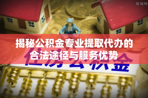 姚安揭秘公积金专业提取代办的合法途径与服务优势