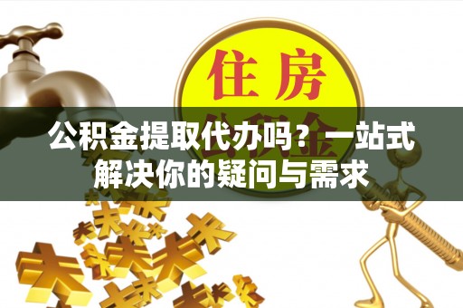 姚安公积金提取代办吗？一站式解决你的疑问与需求