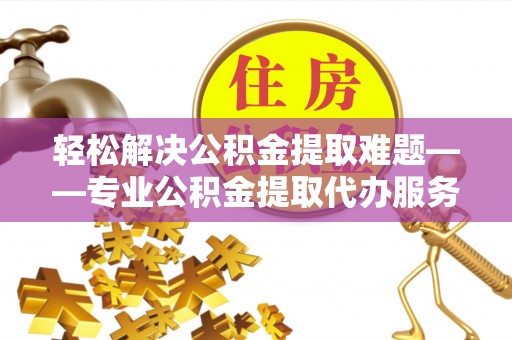 姚安轻松解决公积金提取难题——专业公积金提取代办服务详解