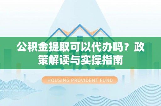 姚安公积金提取可以代办吗？政策解读与实操指南