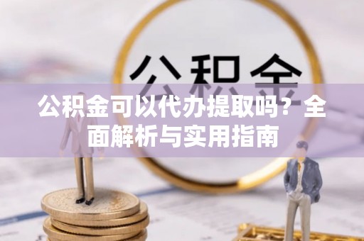 姚安公积金可以代办提取吗？全面解析与实用指南