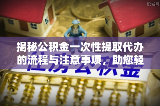 姚安揭秘公积金一次性提取代办的流程与注意事项，助您轻松搞定财务规划