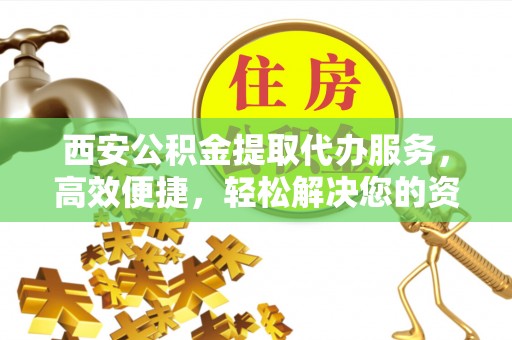姚安西安公积金提取代办服务，高效便捷，轻松解决您的资金需求