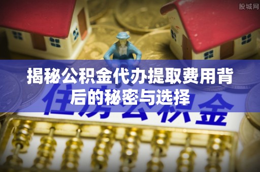 姚安揭秘公积金代办提取费用背后的秘密与选择