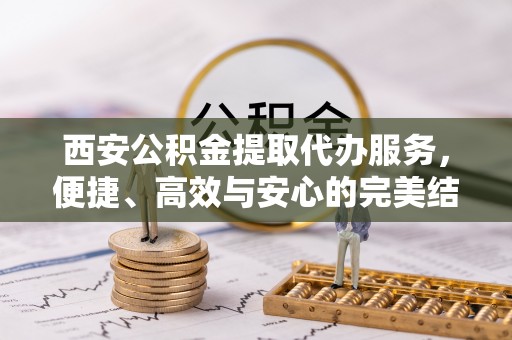 姚安西安公积金提取代办服务，便捷、高效与安心的完美结合