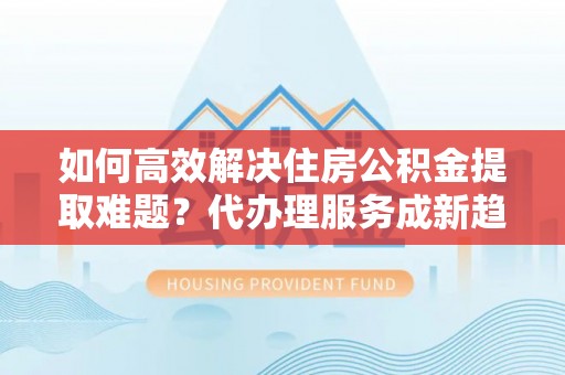姚安如何高效解决住房公积金提取难题？代办理服务成新趋势
