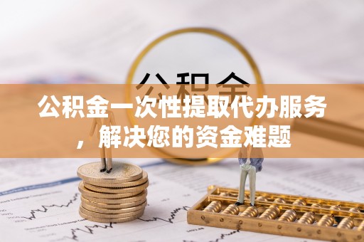 姚安公积金一次性提取代办服务，解决您的资金难题