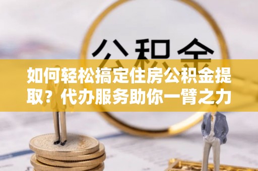 姚安如何轻松搞定住房公积金提取？代办服务助你一臂之力