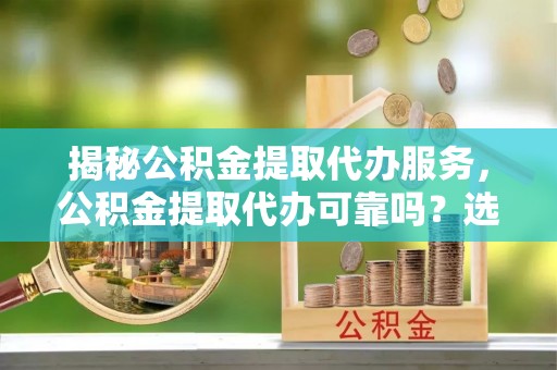 姚安揭秘公积金提取代办服务，公积金提取代办可靠吗？选择需谨慎