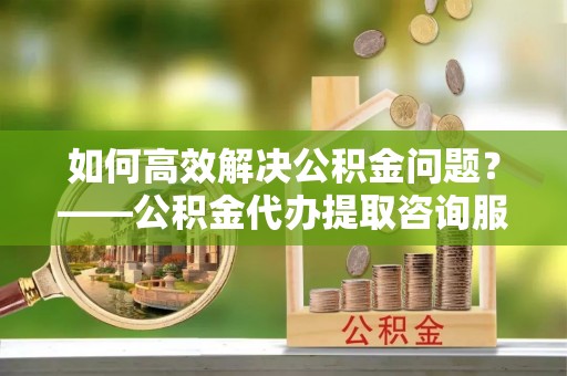 姚安如何高效解决公积金问题？——公积金代办提取咨询服务指南