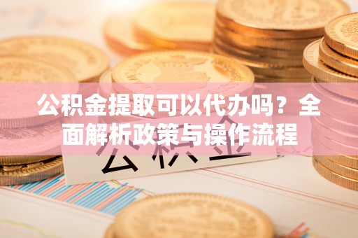 姚安公积金提取可以代办吗？全面解析政策与操作流程