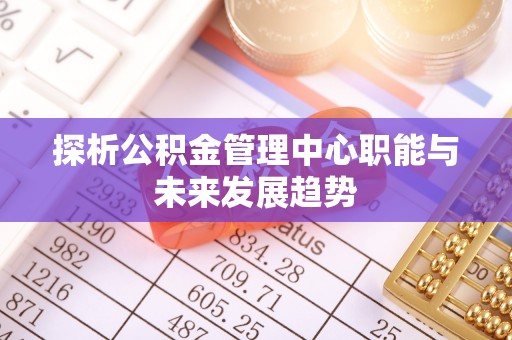 姚安探析公积金管理中心职能与未来发展趋势