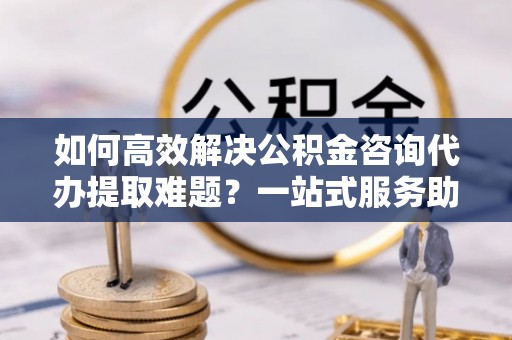 姚安如何高效解决公积金咨询代办提取难题？一站式服务助您轻松搞定
