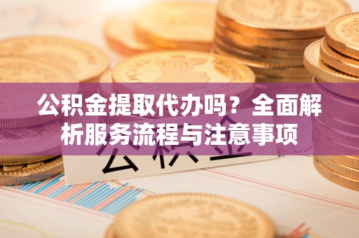 姚安公积金提取代办吗？全面解析服务流程与注意事项