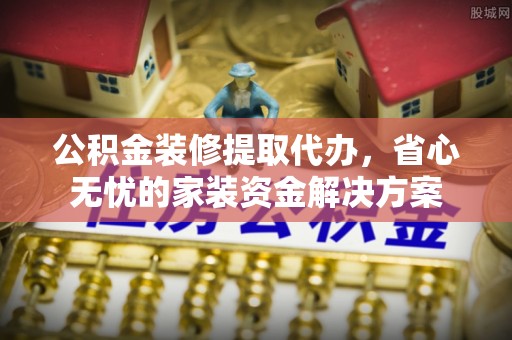 姚安公积金装修提取代办，省心无忧的家装资金解决方案