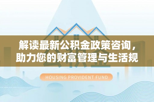 姚安解读最新公积金政策咨询，助力您的财富管理与生活规划