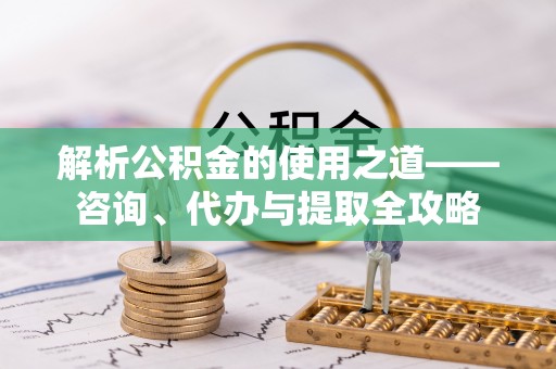 姚安解析公积金的使用之道——咨询、代办与提取全攻略