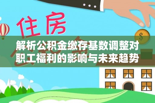姚安解析公积金缴存基数调整对职工福利的影响与未来趋势